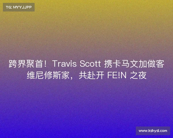 跨界聚首！Travis Scott 携卡马文加做客维尼修斯家，共赴开 FE!N 之夜